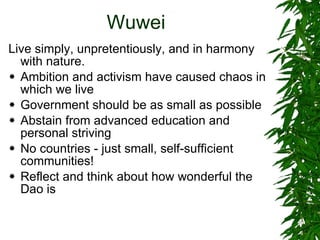 Wuwei Live simply, unpretentiously, and in harmony with nature. Ambition and activism have caused chaos in which we live Government should be as small as possible Abstain from advanced education and personal striving No countries - just small, self-sufficient communities! Reflect and think about how wonderful the Dao is 