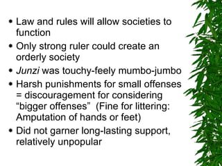 Law and rules will allow societies to function Only strong ruler could create an orderly society Junzi  was touchy-feely mumbo-jumbo Harsh punishments for small offenses = discouragement for considering “bigger offenses”  (Fine for littering:  Amputation of hands or feet) Did not garner long-lasting support, relatively unpopular 