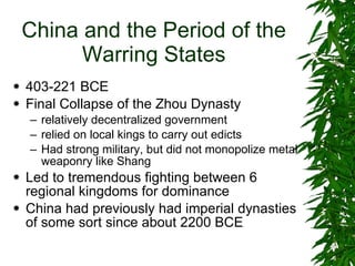 China and the Period of the Warring States 403-221 BCE Final Collapse of the Zhou Dynasty  relatively decentralized government relied on local kings to carry out edicts Had strong military, but did not monopolize metal weaponry like Shang Led to tremendous fighting between 6 regional kingdoms for dominance China had previously had imperial dynasties of some sort since about 2200 BCE 