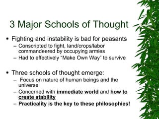 3 Major Schools of Thought Fighting and instability is bad for peasants Conscripted to fight, land/crops/labor commandeered by occupying armies Had to effectively “Make Own Way” to survive Three schools of thought emerge: Focus on nature of human beings and the universe Concerned with  immediate world  and  how to create stability Practicality is the key to these philosophies! 