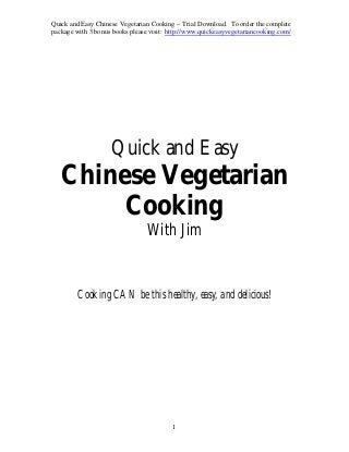 Quick and Easy Chinese Vegetarian Cooking – Trial Download. To order the complete
package with 3 bonus books please visit: http://www.quickeasyvegetariancooking.com/
1
Quick and Easy
Chinese Vegetarian
Cooking
With Jim
Cooking CAN be this healthy, easy, and delicious!
 