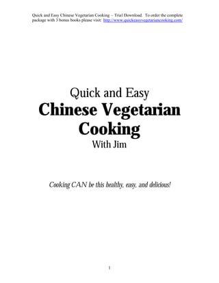 Quick and Easy Chinese Vegetarian Cooking – Trial Download. To order the complete
package with 3 bonus books please visit: http://www.quickeasyvegetariancooking.com/




                    Quick and Easy
   Chinese Vegetarian
        Cooking
                                 With Jim


         Cooking CAN be this healthy, easy, and delicious!




                                          1
 