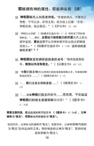 耶稣拥有神的属性、职能和头衔 （续）

   !   神和耶稣代人向恶者伸冤。“亲爱的弟兄，不要自己
       伸冤，宁可让步，听凭主怒。因为经上记着：ʻ主说：
       伸冤在我，我必报应。ʼ” （《罗马书》 12：19）

   ! “神的公义判断” （《帖撒罗尼迦后书》 1：5）将在末了的时候
       被彰显。“……那时，主耶稣同他有能力的天使从天上在火
       焰中显现，要报应那不认识神和那不听从我主耶稣福
       音的人。” （《帖撒罗尼迦后书》 1：7-8） 这所说的是
       谁的天使？？？


   !   神和耶稣宣称拥有拯救者的名号：“惟有我是耶和
       华，除我以外没有救主。” （《以赛亚书》 43：11）

   ! “奉我们救主神[天父]和我们的盼望基督耶稣之命，作基督耶稣
       使徒的保罗，……” （《提摩太前书》 1：1）


   ! “……我们主救主耶稣基督……” （《彼得后书》 1：
       11）


   ! “……按着神我们救主的命令……愿恩惠、平安从父

       神和我们的救主基督耶稣归与你！” （《提多书》
       1：3-4）


需要注意的是，在这连续的两节经文中 （《提多书》 1：3-4），父神
被称为“救主”，而耶稣也同样被称为“救主”。

在旧约中，父神有13次被称作“救主”。在新约中，父神和耶稣均被称
为“救主”总共达24次之多。有时候是称父神为“救主”，其余时候
            是称耶稣为“救主”。
                   10
 