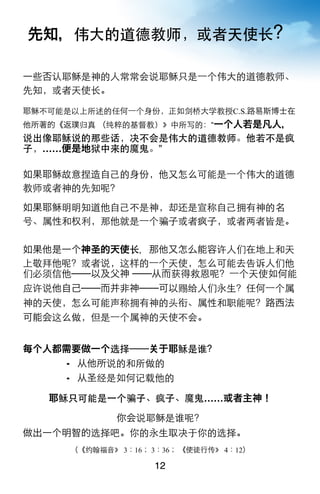 先知，伟大的道德教师，或者天使长？

一些否认耶稣是神的人常常会说耶稣只是一个伟大的道德教师、
先知，或者天使长。

耶稣不可能是以上所述的任何一个身份，正如剑桥大学教授C.S.路易斯博士在
他所著的《返璞归真 （纯粹的基督教）》中所写的：“一个人若是凡人，
说出像耶稣说的那些话，决不会是伟大的道德教师。他若不是疯
子，……便是地狱中来的魔鬼。”

如果耶稣故意捏造自己的身份，他又怎么可能是一个伟大的道德
教师或者神的先知呢？

如果耶稣明明知道他自己不是神，却还是宣称自己拥有神的名
号、属性和权利，那他就是一个骗子或者疯子，或者两者皆是。

如果他是一个神圣的天使长，那他又怎么能容许人们在地上和天
上敬拜他呢？或者说，这样的一个天使，怎么可能去告诉人们他
们必须信他──以及父神 ──从而获得救恩呢？一个天使如何能
应许说他自己──而并非神──可以赐给人们永生？任何一个属
神的天使，怎么可能声称拥有神的头衔、属性和职能呢？路西法
可能会这么做，但是一个属神的天使不会。


每个人都需要做一个选择── 于耶稣是谁？
      从他所说的和所做的
      从圣经是如何记载他的

   耶稣只可能是一个骗子、疯子、魔鬼……或者主神！

              你会说耶稣是谁呢？
做出一个明智的选择吧。你的永生取决于你的选择。
      （《约翰福音》 3：16； 3：36； 《使徒行传》 4：12）

                    12
 