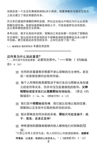 当我还是一个生活在费城南部的8岁小男孩，我蒙神垂怜与祂这位在天
上的父建立了彼此相爱的关系。

天父本已是我所渴慕的神的全部，所以过去我从不明白为什么必须将
耶稣也视作神。我原知道耶稣是神的儿子，可是我做梦也没有想到，
这正意味着他就是完全的神。
多年以后，我才从圣经中读到，耶稣自己和圣经都一同宣称了耶稣的
完全神性！我从圣经中所发现的关于耶稣是神的依据都在这本小册子
中呈献。愿它能就此改变您的生命，正如它改变了我一样。

ｩ､ｩ､ 编者鲍伯·福克斯牧师·丰盛生命团契



这件事为什么如此重要？
“……你们若不信我是基督，必要死在罪中。” ──耶稣 （《约翰福
音》 8：24 ）

    ! 任何的非基督教宗教都不承认耶稣的完全神性。甚至
       连一些基督徒都对此抱有怀疑。

    ! 每个人所得的救恩都取决于他们各自与耶稣本身所建
       立的是何等关系，而并非仅仅是遵循他的教导。父神
       和耶稣都要求我们从信靠耶稣而得拯救。 （参见《约
       翰福音》 3：16、36，《使徒行传》 4：12）

    ! 我们若不将耶稣视作神，我们就比较难以做到信靠、
       顺服他以及圣经中记载的他所说的话语。

    ! 就从耶稣是如何自称的来看，耶稣只可能是骗子、疯
       子、魔鬼、或者正是神！

    ! 神希望他的跟随者能          向他人解释他们对耶稣的信
       仰：
    "只要心里尊主基督为圣。有人问你们心中盼望的缘由，就要常
    作准备，以温柔、敬畏的心回答各人。” （《彼得前书》 3：15）
                     2
 