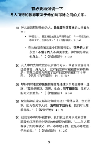 有必要再强调一下：
各人所得的救恩取决于他们与耶稣之间的关系。


 ! 神父差派耶稣降世为人，是惟要叫信耶稣的人得着永
  生：
     “神爱世人，甚至将他的独生子赐给他们，叫一切信他的，
       不至灭亡，反得永生。” （《约翰福音》 3：16）


     在约翰福音第三章中耶稣接着说：“信子的人有
       永生；不信子的人不得见永生，神的震怒常在
       他身上。” （《约翰福音》 3：36）

 ! 凡人中的先知或教师没有哪个可以、或者应当宣称自
   己是基督。身为凡人，这样的宣称可被视作对神的亵
   渎。耶稣正是因为做出了这样的宣称而被钉了十字
   架。 （参见《马可福音》 14：61-65）

 ! 耶稣同时也宣称独独信靠他是通往天父那里的唯一道
  路：“我就是道路、真理、生命；若不藉着我，没有人
  能到父那里去。” （《约翰福音》 14：6）

 ! 使徒路加在论及耶稣时如此写道：“除他以外，无拯
  救，因为在天下人间，没有赐下别的名，我们可以靠
  着得救。” （《使徒行传》 4：12）

 ! 我们若不将耶稣视作神，我们就比较难以做到信靠、
   顺服他以及圣经中记载的他所说的话语。“……叫人都
   尊敬子如同尊敬父一样。不尊敬子的，就是不尊敬差
   子来的父。” （《约翰福音》 5：23）


               3
 
