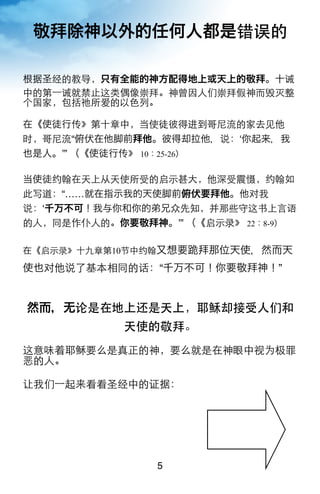 敬拜除神以外的任何人都是错误的

根据圣经的教导，只有全能的神方配得地上或天上的敬拜。十诫
中的第一诫就禁止这类偶像崇拜。神曾因人们崇拜假神而毁灭整
个国家，包括祂所爱的以色列。

在《使徒行传》第十章中，当使徒彼得进到哥尼流的家去见他
时，哥尼流“俯伏在他脚前拜他。彼得却拉他，说：ʻ你起来，我
也是人。ʼ” （《使徒行传》 10：25-26）

当使徒约翰在天上从天使所受的启示甚大，他深受震慑，约翰如
此写道：“……就在指示我的天使脚前俯伏要拜他。他对我
说：ʻ千万不可！我与你和你的弟兄众先知，并那些守这书上言语
的人，同是作仆人的。你要敬拜神。ʼ” （《启示录》 22：8-9）

在《启示录》十九章第10节中约翰又想要跪拜那位天使，然而天

使也对他说了基本相同的话：“千万不可！你要敬拜神！”


然而，无论是在地上还是天上，耶稣却接受人们和
            天使的敬拜。
这意味着耶稣要么是真正的神，要么就是在神眼中视为极罪
恶的人。

让我们一起来看看圣经中的证据：




                5
 