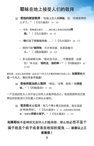 耶稣在地上接受人们的敬拜
   !   受他的使徒敬拜：“在船上的人都拜他，说：ʻ你真是神的
       儿子了。ʼ” （《马太福音》 14：33）

        “忽然，耶稣遇见她们，……     们就上前抱住他的脚拜
           他。” （《马太福音》 28：9）

        “他们见了耶稣就拜他……”      （《马太福音》 28：17）

          他的   徒“就拜他，大大地欢喜，回耶路撒冷
           去。” （《路加福音》 24：52）

          多马称耶稣为神：“就对多马说……ʻ不要疑惑，总要
           信！ʼ多马说：ʻ我的主，我的神！ʼ” （《约翰福音》 20：
           27-29）


要知道，这些正是和耶稣一起生活了3年之久并看到他被钉死的人们。如果耶稣只
是一个凡人，他们不会不知道！

   !   受他所医治的人敬拜：“他说：ʻ主啊，我信！ʼ就拜耶
       稣。” （《约翰福音》 9：38）

一个正统的犹太人决不会让任何人去敬拜他自己。他会因宣称自己是
神这样的亵渎行为而遭人们用石头砸死。

   !   受    教术士敬拜：有几个博士看见他的星，就长途跋
       涉“特来拜他”。 （《马太福音》 2：2）之后当他们找到耶
       稣，“就俯伏拜那小孩子。”      （《马太福音》 2：11）


如果耶稣不是神却又容许人们敬拜他，那么他必然不是个
骗子就是个疯子或者来自地狱的魔鬼 ── 或者以上三
                    者兼是！
                      6
 
