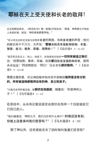 耶稣在天上受天使和长老的敬拜！

论及耶稣的再来，《希伯来书》第一章第6节昭告说：“再者，神再使长子到世
上来的时候，就说：‘神的使者都要拜他。’”


我又看见且听见宝座与活物并长老的周围，有许多天使的声音；他们
的数目有千千万万，大声说：ʻ曾被杀的羔羊是配得权柄、丰富、
智慧、能力、尊贵、荣耀、颂赞的！ʼ” （《启示录》 5：11-12）

我又听见在天上、地上、地底下、沧海里和天地间一切所有被造之物都
说：ʻ但愿颂赞、尊贵、荣耀、权势都归给坐宝座的和羔羊，直到
永永远远！ʼ四活物就说：ʻ阿们！ʼ众长老也俯伏敬拜。” （《启示
录》 5：13-14）

需要注意的是，对父神的敬拜和对羔羊耶稣的敬拜是没有分
的。所有被造物都敬拜自有的神，圣父和圣子。

污鬼无论何时看见他，就俯伏在他面前，喊着说：ʻ你是神的儿
子！ʼ” （《马可福音》 3：11）


在圣经中，从未有记载说邪灵会俯伏在地拜一个仅能驱赶它
们而已的人。

他们喊着说：‘神的儿子，我们与你有什么相干？时候还没有到，
你就上这里来叫我们受苦吗？” （《马太福音》 8：29）

 除了神以外，还有谁能在末了的时候叫鬼魔们受苦呢？


                     7
 