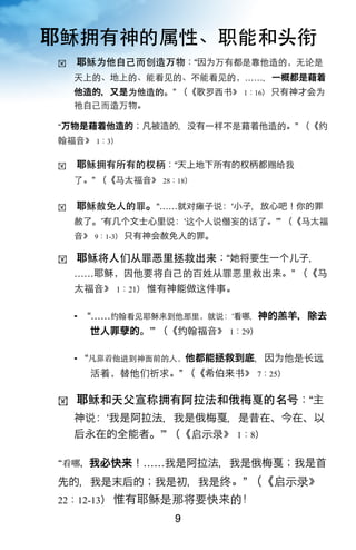 耶稣拥有神的属性、职能和头衔
!    耶稣为他自己而创造万物：“因为万有都是靠他造的，无论是
     天上的、地上的、能看见的、不能看见的，……，一概都是藉着
     他造的，又是为他造的。” （《歌罗西书》 1：16） 只有神才会为
     祂自己而造万物。

 万物是藉着他造的；凡被造的，没有一样不是藉着他造的。” （《约
翰福音》 1：3）

!    耶稣拥有所有的权柄：“天上地下所有的权柄都赐给我
     了。” （《马太福音》 28：18）

!    耶稣赦免人的罪。“……就对瘫子说：ʻ小子，放心吧！你的罪
     赦了。ʼ有几个文士心里说：ʻ这个人说僭妄的话了。ʼ” （《马太福
     音》 9：1-3） 只有神会赦免人的罪。

!    耶稣将人们从罪恶里拯救出来：“ 将要生一个儿子，
     ……耶稣，因他要将自己的百姓从罪恶里救出来。” （《马
     太福音》 1：21） 惟有神能做这件事。

        “……约翰看见耶稣来到他那里，就说：‘看 ，神的羔羊，除去
         世人罪   的。ʼ” （《约翰福音》 1：29）

        “凡靠着他进到神面前的人，他都能拯救到底，因为他是长远
         活着，替他们祈求。” （《希伯来书》 7：25）

!    耶稣和天父宣称拥有阿拉法和俄梅戛的名号：“主
     神说：ʻ我是阿拉法，我是俄梅戛，是昔在、今在、以
     后永在的全能者。ʼ” （《启示录》 1：8）

 看       ，我必快来！……我是阿拉法，我是俄梅戛；我是首

先的，我是末后的；我是初，我是终。” （《启示录》
22：12-13） 惟有耶稣是那将要快来的！
                     9
 