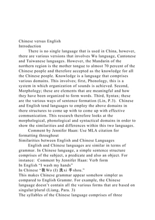 Chinese versus English
Introduction
There is no single language that is used in China, however,
there are various versions that involves Wu language, Cantonese
and Taiwanese languages. However, the Mandarin of the
northern region is the mother tongue to almost 70 percent of the
Chinese people and therefore accepted as the knowledge for all
the Chinese people. Knowledge is a language that comprises
various domains. This involves; first, Phonology, this is a
system in which organization of sounds is achieved. Second,
Morphology; these are elements that are meaningful and how
they have been organized to form words. Third, Syntax; these
are the various ways of sentence formation (Lin, P.3). Chinese
and English tend languages to employ the above domains in
there structures to come up with to come up with effective
communication. This research therefore looks at the
morphological, phonological and syntactical domains in order to
show the similarities and differences within this two languages.
Comment by Jennifer Haan: Use MLA citation for
formatting throughout
Similarities between English and Chinese Languages
English and Chinese languages are similar in terms of
grammar. In Chinese language, a simple sentence structure
comprises of the subject, a predicate and also an object. For
instance: Comment by Jennifer Haan: Verb form
In English “I wash my hands”
In Chinese “我 Wo (I) 洗 xi 手 shou.”
This makes Chinese grammar appear somehow simpler as
compared to English Grammr. For example, the Chinese
language doesn’t contain all the various forms that are based on
singular/plural (Liang, Para. 3)
The syllables of the Chinese language comprises of three
 