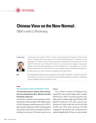 Vol.01 January 2016 5554 Asian Steel Watch
Chinese View on the New Normal:
Q&A’s with Li Xinchuang
Future prospects of steel consumption in China
The downward trend in Chinese steel consump-
tion has continued from 2014. What do you think
the primary causes are?
It should be noted that real consumption of fin-
ished steel in China was about 702 million tonnes
in 2014, showing a small increase rate of 1.4%. It
then started to decrease in 2015, indicating that
the growth of real steel consumption has been
slowing in recent years. The main reasons are as
follows:
First, China’s economic development has
entered the “new normal” stage, which is mainly
reflected by a shift in economic growth, from
high speed to medium-high speed. China’s GDP
growth in 2014 was 7.3%, with a year-on-year
decrease of 0.4%p, while that for the first half
of 2015 was 7.0%, with a decrease of 0.3%p
compared to the previous year. Investment has
weakened significantly. The year-on-year nominal
growth rate of fixed asset investment in urban
areas from January to July 2015 was only 11.2%,
a decrease of 5.8%p compared to the same period
of 2014. The steel industry is an important basic
industry for the national economy, and growth in
steel consumption is closely related to growth of
the Chinese economy and fixed asset investment.
Second, steel-consuming industries are fac-
ing an economic downturn. For example, from
January to July 2015, newly constructed areas
totaled 817.31 million square meters, a decrease
of 16.8%. According to the China Association
of Automobile Manufacturers, production and
sales volumes in automobiles are 13.61 million
and 13.35 million units, respectively, with a year-
on-year increase of 0.8% and 0.4%, respectively.
The slowdown in steel-consuming industries has
caused steel consumption to decline in China.
Third, in order to examine the decrease in
steel consumption in China, many factors should
be considered, including the improvement in steel
strength, extended lifespan of steel products, im-
provement in metal yield, and development of a
circular economy.
Do you think steel consumption in China has
peaked? If so, when will the downward trend in
steel consumption in China continue? What do
you think about future steel consumption in the
medium- to long-term?
Overall analysis shows that steel consumption
in China has reached its peak. Although total
consumption of steel is still high, and might rise
again in certain years, we predict that it will most
likely decrease. Nevertheless, steel consumption
in China will not experience a sudden fall, as it
did in western countries. Rather it will realize a
smooth transition from peak to stable demand.
Outlook of overcapacity and exports in the Chi-
nese steel industry
What are China’s plans to reduce overcapacity in
China over the coming years?
The Chinese government and the Chinese steel
industry have paid close attention to overcapac-
ity. MPI, as the government’s consulting institu-
tion, has been fully engaged in preparing national
statements when the Chinese government sets
measures to resolve overcapacity. MPI has also
provided specialized intellectual support to local
governments in implementing national policies.
We believe that through the step by step imple-
mentation of the policies, we have successfully re-
duced steel capacity to the previously planned lev-
el. However, as we try to eliminate more capacity,
we currently need to overcome various challenges
so as not to fall in a dilemma. Thus, it is suggested
to strengthen the execution of policies or further
develop the advanced polices as follows:
First, we need to improve the mechanism of
capacity reduction in the existing policies, focus
on debt management as well as reorganization,
and enhance the fundamentals at the govern-
ment level—both central and local—and at the
enterprise level. Second, we need to promote
steel consumption by providing steel and steel-
consuming industries with strong support to
creating innovative alliances, establishing stan-
dards, and investing in R&D for better products.
China's Steel Industry
Meets the New Normal
Chinese View on the New Normal
Li Xinchuang is the president of MPI, an expert on special government allowances of China's State
Council, a professor-level senior engineer, and a licensed consulting engineer in investment. He was
responsible for the design of China’s national policy for the development of the steel industry from the
Eighth Five-Year Plan to the Thirteenth Five-Year Plan. He has also been engaged in rejuvenation
programs and industry restructuring policies to reduce overcapacity. Mr. Li has published over 70 articles
about the development of the steel industry, and two monographs entitled “Sustainable Development of
the Steel Industry” and “How to Transform and Upgrade China’s Steel Industry.”
Li Xinchuang
China Metallurgical Industry Planning and Research Institute (MPI), established in 1972 with the approval
of the State Council of China, is the only state-level public institute specializing in research on metallurgical
industrial strategies, planning, and policies in China.
MPI
 