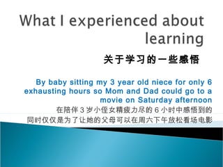 By baby sitting my 3 year old niece for only 6
exhausting hours so Mom and Dad could go to a
movie on Saturday afternoon
在陪伴 3 岁小侄女精疲力尽的 6 小时中感悟到的
同时仅仅是为了让她的父母可以在周六下午放松看场电影
关于学习的一些感悟
 
