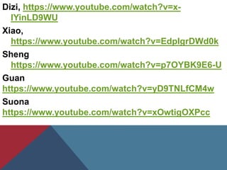 Dizi, https://www.youtube.com/watch?v=x-
IYinLD9WU
Xiao,
https://www.youtube.com/watch?v=EdpIgrDWd0k
Sheng
https://www.youtube.com/watch?v=p7OYBK9E6-U
Guan
https://www.youtube.com/watch?v=yD9TNLfCM4w
Suona
https://www.youtube.com/watch?v=xOwtigOXPcc
 