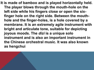 It is made of bamboo and is played horizontally held.
The player blows through the mouth-hole on the
left side while his fingers close or open the six-
finger hole on the right side. Between the mouth-
hole and the finger-holes, is a hole covered by a
membrane. It is an extremely agile instrument with
bright and articulate tone, suitable for depicting
joyous moods. The dizi is a unique solo
instrument and is also an important instrument in
the Chinese orchestral music. It was also known
as hengchui
 