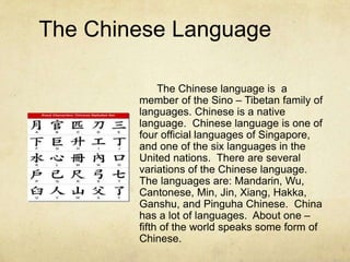 The Chinese Language
The Chinese language is a
member of the Sino – Tibetan family of
languages. Chinese is a native
language. Chinese language is one of
four official languages of Singapore,
and one of the six languages in the
United nations. There are several
variations of the Chinese language.
The languages are: Mandarin, Wu,
Cantonese, Min, Jin, Xiang, Hakka,
Ganshu, and Pinguha Chinese. China
has a lot of languages. About one –
fifth of the world speaks some form of
Chinese.
 