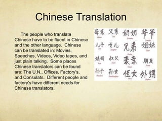 Chinese Translation
The people who translate
Chinese have to be fluent in Chinese
and the other language. Chinese
can be translated in: Movies,
Speeches, Videos, Video tapes, and
just plain talking. Some places
Chinese translators can be found
are: The U.N., Offices, Factory’s,
and Consulats. Different people and
factory’s have different needs for
Chinese translators.
 