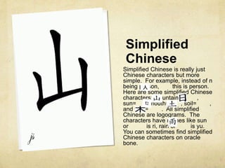 Simplified
Chinese
Simplified Chinese is really just
Chinese characters but more
simple. For example, instead of n
being person, this is person.
Here are some simplified Chinese
characters: Mountain= ,
sun= , mouth= , soil= ,
and tree= . All simplified
Chinese are logograms. The
characters have names like sun
or is ri, rain or is yu.
You can sometimes find simplified
Chinese characters on oracle
bone.
 