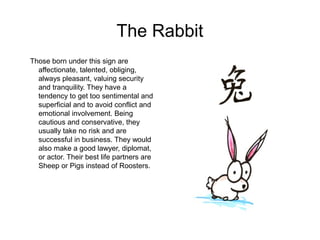 The Rabbit
Those born under this sign are
affectionate, talented, obliging,
always pleasant, valuing security
and tranquility. They have a
tendency to get too sentimental and
superficial and to avoid conflict and
emotional involvement. Being
cautious and conservative, they
usually take no risk and are
successful in business. They would
also make a good lawyer, diplomat,
or actor. Their best life partners are
Sheep or Pigs instead of Roosters.
 