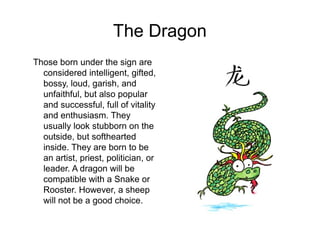 The Dragon
Those born under the sign are
considered intelligent, gifted,
bossy, loud, garish, and
unfaithful, but also popular
and successful, full of vitality
and enthusiasm. They
usually look stubborn on the
outside, but softhearted
inside. They are born to be
an artist, priest, politician, or
leader. A dragon will be
compatible with a Snake or
Rooster. However, a sheep
will not be a good choice.
 
