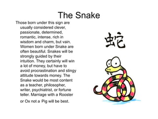 The Snake
Those born under this sign are
usually considered clever,
passionate, determined,
romantic, intense, rich in
wisdom and charm, but vain.
Women born under Snake are
often beautiful. Snakes will be
strongly guided by their
intuition. They certainly will win
a lot of money, but have to
avoid procrastination and stingy
attitude towards money. The
Snake would be most content
as a teacher, philosopher,
writer, psychiatrist, or fortune
teller. Marriage with a Rooster
or Ox not a Pig will be best.
 