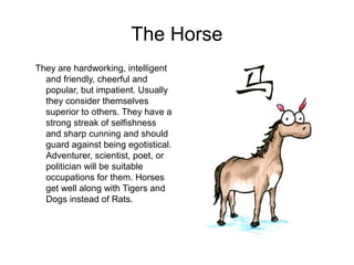 The Horse
They are hardworking, intelligent
and friendly, cheerful and
popular, but impatient. Usually
they consider themselves
superior to others. They have a
strong streak of selfishness
and sharp cunning and should
guard against being egotistical.
Adventurer, scientist, poet, or
politician will be suitable
occupations for them. Horses
get well along with Tigers and
Dogs instead of Rats.
 