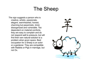 The Sheep
The sign suggests a person who is
creative, artistic, passionate,
elegant, warmhearted, honest,
charming but pessimistic, timid,
disorganized and vulnerable. Too
dependent on material comforts,
they are easy to complain and do
not respond well to pressure, but will
find their own natural solution to a
problem when given space. Best
occupation for a Sheep is an actor
or a gardener. They are compatible
with Rabbits or Pigs in marriage, but
not Ox.
 