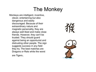 The Monkey
Monkeys are intelligent, inventive,
clever, entertaining but also
dangerous and easily
discouraged. Because of their
extraordinary nature and
magnetic personality, they are
always well liked and make close
friends. However, they can't be
trusted. They should guard
against being an opportunist and
distrusting other people. The sign
suggests success in any field
they try. The best matches are
Dragons or Rats while the worst
are Tigers.
 