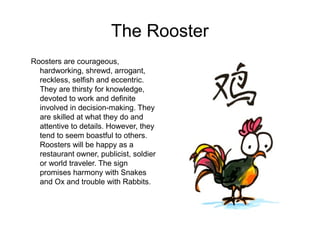 The Rooster
Roosters are courageous,
hardworking, shrewd, arrogant,
reckless, selfish and eccentric.
They are thirsty for knowledge,
devoted to work and definite
involved in decision-making. They
are skilled at what they do and
attentive to details. However, they
tend to seem boastful to others.
Roosters will be happy as a
restaurant owner, publicist, soldier
or world traveler. The sign
promises harmony with Snakes
and Ox and trouble with Rabbits.
 
