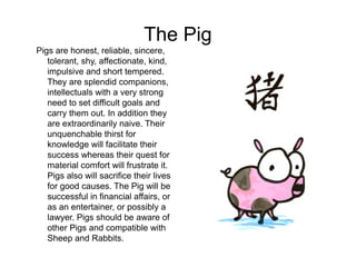 The Pig
Pigs are honest, reliable, sincere,
tolerant, shy, affectionate, kind,
impulsive and short tempered.
They are splendid companions,
intellectuals with a very strong
need to set difficult goals and
carry them out. In addition they
are extraordinarily naive. Their
unquenchable thirst for
knowledge will facilitate their
success whereas their quest for
material comfort will frustrate it.
Pigs also will sacrifice their lives
for good causes. The Pig will be
successful in financial affairs, or
as an entertainer, or possibly a
lawyer. Pigs should be aware of
other Pigs and compatible with
Sheep and Rabbits.
 