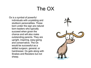 The OX
Ox is a symbol of powerful
individuals with unyielding and
stubborn personalities. Those
born under the sign are natural
born leaders who typically
succeed when given the
chance and will also make
outstanding parents. They are
upright, inspiring, easy-going
and conservative. The Ox
would be successful as a
skilled surgeon, general, or
hairdresser. Ox gets along with
Snakes and Roosters but not
sheep.
 