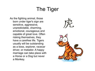 The Tiger
As the fighting animal, those
born under tiger's sign are
sensitive, aggressive,
unpredictable, charming,
emotional, courageous and
capable of great love. Often
risking themselves, they
have a carefree life. Tigers
usually will be outstanding
as a boss, explorer, racecar
driver, or matador. A happy
marriage can take place with
a Horse or a Dog but never
a Monkey.
 