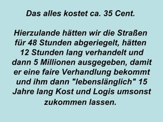 Das alles kostet ca. 35 Cent.   Hierzulande hätten wir die Straßen   für 48 Stunden abgeriegelt, hätten   12 Stunden lang verhandelt und dann   5 Millionen ausgegeben, damit er eine   faire Verhandlung bekommt und ihm dann   "lebenslänglich" 15 Jahre lang Kost und   Logis umsonst zukommen lassen.   