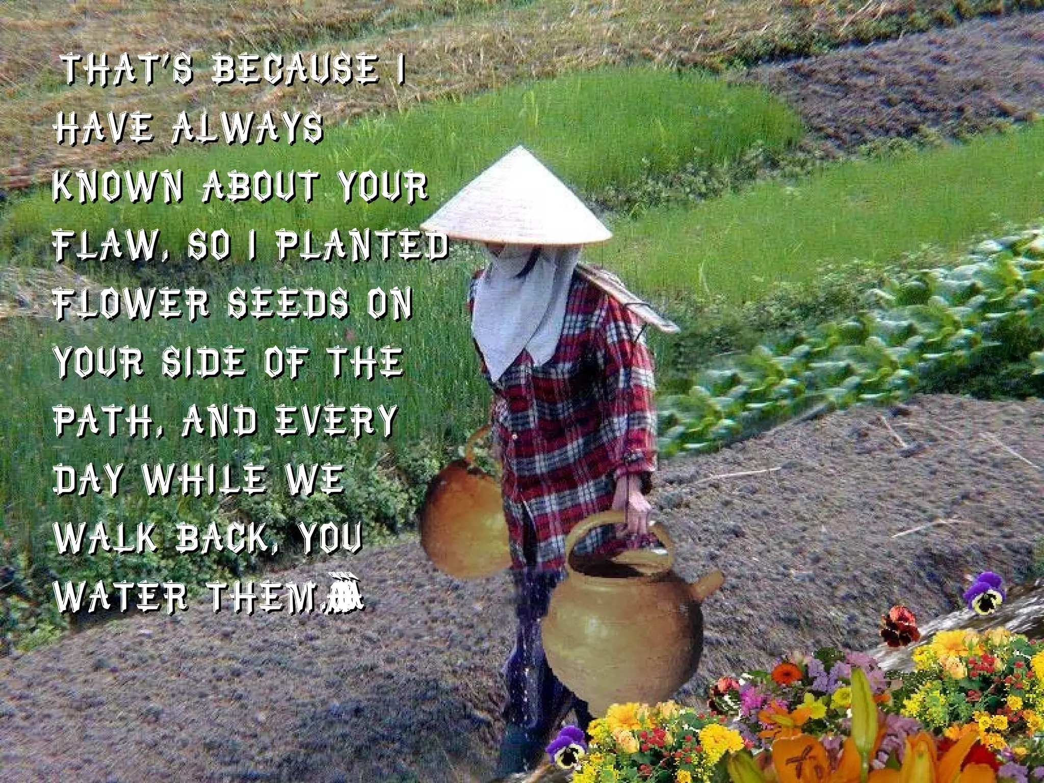 That’s because I have always known about your flaw, so I planted flower seeds on your side of the path, and every day while we walk back, you water them.”  