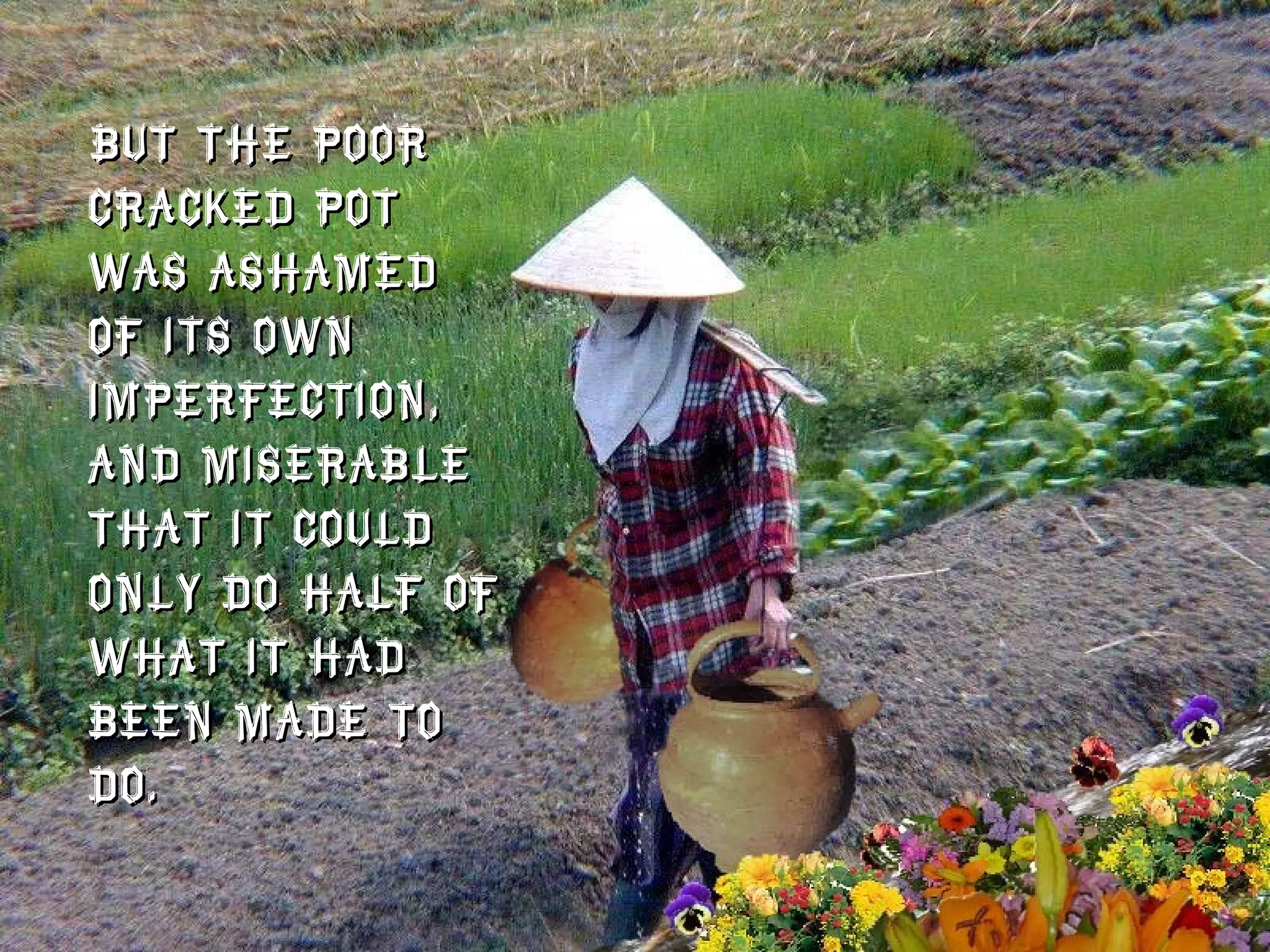 But the poor cracked pot was ashamed of its own imperfection, and miserable that it could only do half of what it had been made to do.  