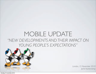 MOBILE UPDATE
“NEW DEVELOPMENTS AND THEIR IMPACT ON
YOUNG PEOPLE’S EXPECTATIONS”
London, 15 November 2010
Jorik Korenromp
dinsdag 16 november 2010
 