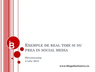 www.blogalinitiative.ro
EXEMPLE DE REAL TIME SI NU
PREA IN SOCIAL MEDIA
#bizsmscamp
4 iulie 2013
 