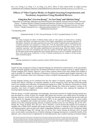 Hsu, C.-K., Hwang, G.-J., Chang, Y.-T., & Chang, C.-K. (2013). Effects of Video Caption Modes on English Listening
Comprehension and Vocabulary Acquisition Using Handheld Devices. Educational Technology & Society, 16 (1), 403–414.
403ISSN 1436-4522 (online) and 1176-3647 (print). © International Forum of Educational Technology & Society (IFETS). The authors and the forum jointly retain the
copyright of the articles. Permission to make digital or hard copies of part or all of this work for personal or classroom use is granted without fee provided that copies
are not made or distributed for profit or commercial advantage and that copies bear the full citation on the first page. Copyrights for components of this work owned by
others than IFETS must be honoured. Abstracting with credit is permitted. To copy otherwise, to republish, to post on servers, or to redistribute to lists, requires prior
specific permission and/or a fee. Request permissions from the editors at kinshuk@ieee.org.
Effects of Video Caption Modes on English Listening Comprehension and
Vocabulary Acquisition Using Handheld Devices
Ching-Kun Hsu1
, Gwo-Jen Hwang2*
, Yu-Tzu Chang3
and Chih-Kai Chang3
1
Department of Technology Application and Human Resource Development, National Taiwan Normal University,
Taiwan // 2
Graduate Institute of Digital Learning and Education, National Taiwan University of Science and
Technology, Taiwan // 3
Department of Information and Learning Technology, National University of Tainan,
Taiwan // chingkun.hsu@gmail.com // gjhwang.academic@gmail.com // t09955018@stumail.nutn.edu.tw //
chihkai@mail.nutn.edu.tw
*
Corresponding author
(Submitted October 15, 2011; Revised February 19, 2012; Accepted February 22, 2012)
ABSTRACT
This study investigates the effects of different display modes of video captions on mobile devices, including
non-caption, full-caption, and target-word modes, on the English comprehension and vocabulary acquisition of
fifth graders. During the one-month experiment, the status of the students' English listening comprehension and
vocabulary acquisition was evaluated on a weekly basis. From the experimental results, it was found that the
learning achievement of the English target-word group was as good as that of the full-caption group in terms of
vocabulary acquisition, while both groups outperformed the non-caption group. When the students’ learning
preferences were taken into consideration, the visual style students in both the English target-word group and
the full-caption group showed significantly better learning effectiveness in terms of vocabulary acquisition than
those in the control group. Furthermore, in terms of listening comprehension, the students in all three groups
made remarkable progress.
Keywords
Listening comprehension, Vocabulary acquisition, Captions, Mobile learning, Learning style
Introduction
English has been recognized as being an important language for international communications. In the past decades,
many non-English speaking countries have developed and utilized various computer systems to support English as
Foreign Language (EFL) learners. Moreover, most of these countries intend to have their children learn English as
early as possible; for example, the Ministry of Education in Taiwan has extended regular English instruction to the
third grade of elementary school and is planning to initiate an English learning program for first graders within ten
years.
Foreign language learning can be considered from the four aspects of listening, speaking, reading, and writing.
Among these aspects, listening is an important capability of social interactions, and it has been found that people
receive new messages more efficiently via listening than reading (Luo, 2008). The Ministry of Education in Taiwan
even guides elementary schools to put emphasis on English listening first, followed by reading or writing. In the
meantime, most forms of English certification include listening proficiency tests, implying the importance of
fostering English listening competences.
With the advance of mobile technologies and multimedia, instructional materials for English listening training have
been developed in a variety of forms. For example, MP3 players have become a new mobile device for learning via
listening; moreover, several web2.0 media, such as YouTube, have become popular channels that provide audio and
video materials for language learning (Godwin-Jones, 2007). In the meantime, the popularity of various mobile
devices (e.g., smartphones and e-books) and wireless networks (e.g., Wi-Fi and Wi-Max) have enabled individual
students to use those emerging learning materials or channels anywhere and at any time (Hwang, Shi, & Chu, 2011;
Hwang, Wu, Tseng, & Huang, 2011; Wu et al., 2011). Therefore, it can be foreseen that students will eventually be
equipped with a mobile device installed with proper learning tools, systems or materials so that they can make their
own learning progress, and even learn with content of appropriate difficulty to match their level of proficiency (Hung
et al., 2012; Hwang & Chang, 2011; Hwang, Chu, Lin, & Tsai, 2011; Norris, Hossain, & Soloway, 2011). In recent
years, several studies concerning the use of mobile technology in language learning have revealed the benefits of this
approach, such as the provision of opportunities for individual practice and a seamless learning environment (Ogata,
 