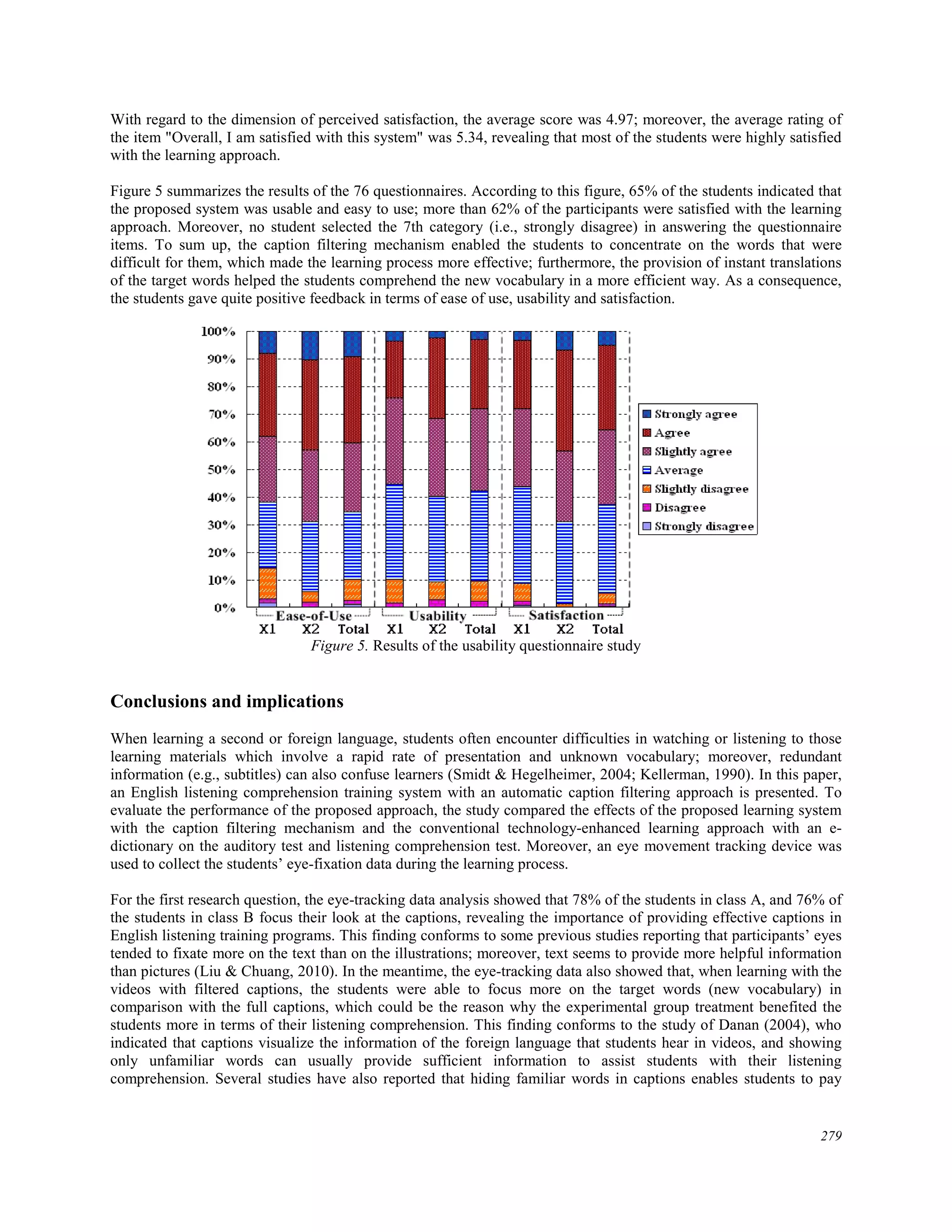 With regard to the dimension of perceived satisfaction, the average score was 4.97; moreover, the average rating of
the item "Overall, I am satisfied with this system" was 5.34, revealing that most of the students were highly satisfied
with the learning approach.
Figure 5 summarizes the results of the 76 questionnaires. According to this figure, 65% of the students indicated that
the proposed system was usable and easy to use; more than 62% of the participants were satisfied with the learning
approach. Moreover, no student selected the 7th category (i.e., strongly disagree) in answering the questionnaire
items. To sum up, the caption filtering mechanism enabled the students to concentrate on the words that were
difficult for them, which made the learning process more effective; furthermore, the provision of instant translations
of the target words helped the students comprehend the new vocabulary in a more efficient way. As a consequence,
the students gave quite positive feedback in terms of ease of use, usability and satisfaction.
Figure 5. Results of the usability questionnaire study
Conclusions and implications
When learning a second or foreign language, students often encounter difficulties in watching or listening to those
learning materials which involve a rapid rate of presentation and unknown vocabulary; moreover, redundant
information (e.g., subtitles) can also confuse learners (Smidt & Hegelheimer, 2004; Kellerman, 1990). In this paper,
an English listening comprehension training system with an automatic caption filtering approach is presented. To
evaluate the performance of the proposed approach, the study compared the effects of the proposed learning system
with the caption filtering mechanism and the conventional technology-enhanced learning approach with an e-
dictionary on the auditory test and listening comprehension test. Moreover, an eye movement tracking device was
used to collect the students’ eye-fixation data during the learning process.
For the first research question, the eye-tracking data analysis showed that 78% of the students in class A, and 76% of
the students in class B focus their look at the captions, revealing the importance of providing effective captions in
English listening training programs. This finding conforms to some previous studies reporting that participants’ eyes
tended to fixate more on the text than on the illustrations; moreover, text seems to provide more helpful information
than pictures (Liu & Chuang, 2010). In the meantime, the eye-tracking data also showed that, when learning with the
videos with filtered captions, the students were able to focus more on the target words (new vocabulary) in
comparison with the full captions, which could be the reason why the experimental group treatment benefited the
students more in terms of their listening comprehension. This finding conforms to the study of Danan (2004), who
indicated that captions visualize the information of the foreign language that students hear in videos, and showing
only unfamiliar words can usually provide sufficient information to assist students with their listening
comprehension. Several studies have also reported that hiding familiar words in captions enables students to pay
279
 