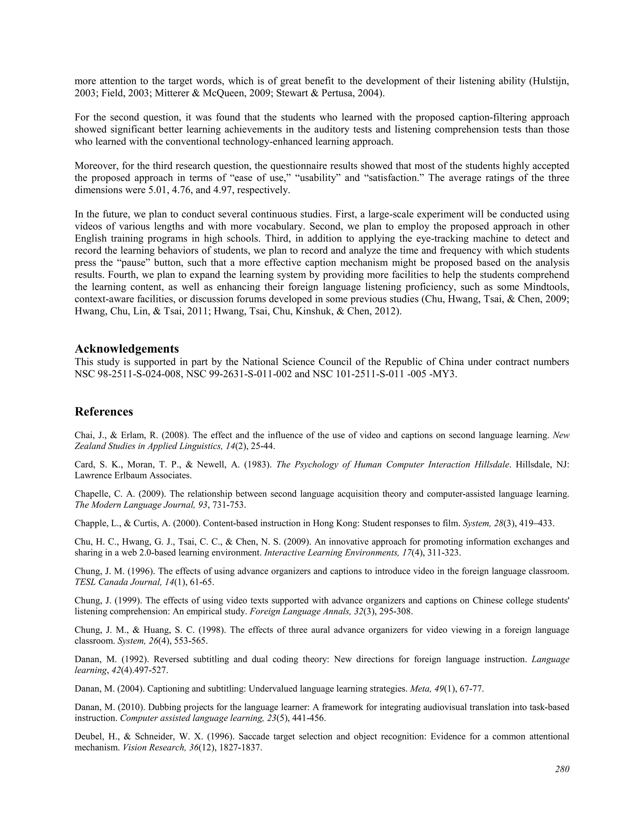 more attention to the target words, which is of great benefit to the development of their listening ability (Hulstijn,
2003; Field, 2003; Mitterer & McQueen, 2009; Stewart & Pertusa, 2004).
For the second question, it was found that the students who learned with the proposed caption-filtering approach
showed significant better learning achievements in the auditory tests and listening comprehension tests than those
who learned with the conventional technology-enhanced learning approach.
Moreover, for the third research question, the questionnaire results showed that most of the students highly accepted
the proposed approach in terms of “ease of use,” “usability” and “satisfaction.” The average ratings of the three
dimensions were 5.01, 4.76, and 4.97, respectively.
In the future, we plan to conduct several continuous studies. First, a large-scale experiment will be conducted using
videos of various lengths and with more vocabulary. Second, we plan to employ the proposed approach in other
English training programs in high schools. Third, in addition to applying the eye-tracking machine to detect and
record the learning behaviors of students, we plan to record and analyze the time and frequency with which students
press the “pause” button, such that a more effective caption mechanism might be proposed based on the analysis
results. Fourth, we plan to expand the learning system by providing more facilities to help the students comprehend
the learning content, as well as enhancing their foreign language listening proficiency, such as some Mindtools,
context-aware facilities, or discussion forums developed in some previous studies (Chu, Hwang, Tsai, & Chen, 2009;
Hwang, Chu, Lin, & Tsai, 2011; Hwang, Tsai, Chu, Kinshuk, & Chen, 2012).
Acknowledgements
This study is supported in part by the National Science Council of the Republic of China under contract numbers
NSC 98-2511-S-024-008, NSC 99-2631-S-011-002 and NSC 101-2511-S-011 -005 -MY3.
References
Chai, J., & Erlam, R. (2008). The effect and the influence of the use of video and captions on second language learning. New
Zealand Studies in Applied Linguistics, 14(2), 25-44.
Card, S. K., Moran, T. P., & Newell, A. (1983). The Psychology of Human Computer Interaction Hillsdale. Hillsdale, NJ:
Lawrence Erlbaum Associates.
Chapelle, C. A. (2009). The relationship between second language acquisition theory and computer-assisted language learning.
The Modern Language Journal, 93, 731-753.
Chapple, L., & Curtis, A. (2000). Content-based instruction in Hong Kong: Student responses to film. System, 28(3), 419–433.
Chu, H. C., Hwang, G. J., Tsai, C. C., & Chen, N. S. (2009). An innovative approach for promoting information exchanges and
sharing in a web 2.0-based learning environment. Interactive Learning Environments, 17(4), 311-323.
Chung, J. M. (1996). The effects of using advance organizers and captions to introduce video in the foreign language classroom.
TESL Canada Journal, 14(1), 61-65.
Chung, J. (1999). The effects of using video texts supported with advance organizers and captions on Chinese college students'
listening comprehension: An empirical study. Foreign Language Annals, 32(3), 295-308.
Chung, J. M., & Huang, S. C. (1998). The effects of three aural advance organizers for video viewing in a foreign language
classroom. System, 26(4), 553-565.
Danan, M. (1992). Reversed subtitling and dual coding theory: New directions for foreign language instruction. Language
learning, 42(4).497-527.
Danan, M. (2004). Captioning and subtitling: Undervalued language learning strategies. Meta, 49(1), 67-77.
Danan, M. (2010). Dubbing projects for the language learner: A framework for integrating audiovisual translation into task-based
instruction. Computer assisted language learning, 23(5), 441-456.
Deubel, H., & Schneider, W. X. (1996). Saccade target selection and object recognition: Evidence for a common attentional
mechanism. Vision Research, 36(12), 1827-1837.
280
 