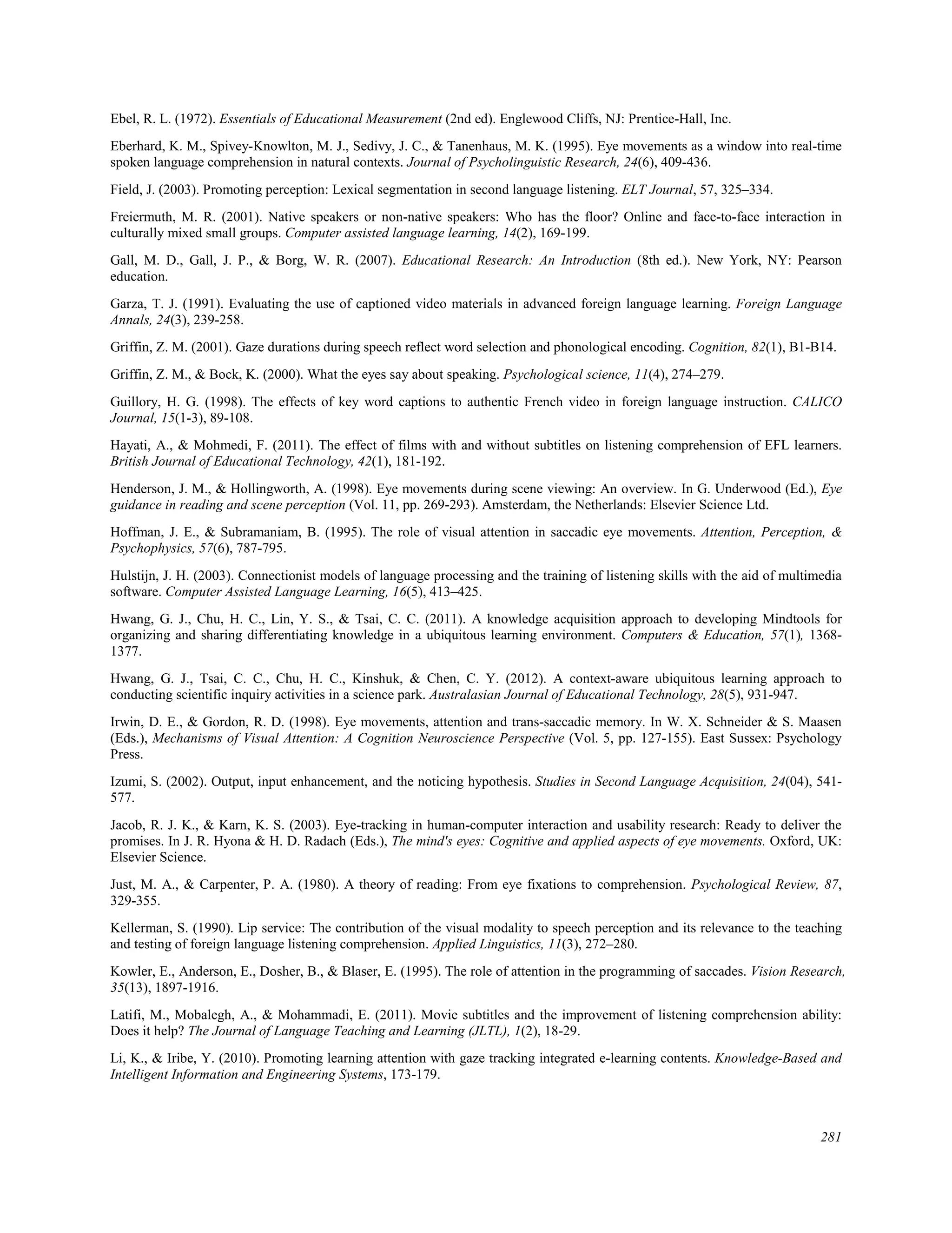 Ebel, R. L. (1972). Essentials of Educational Measurement (2nd ed). Englewood Cliffs, NJ: Prentice-Hall, Inc.
Eberhard, K. M., Spivey-Knowlton, M. J., Sedivy, J. C., & Tanenhaus, M. K. (1995). Eye movements as a window into real-time
spoken language comprehension in natural contexts. Journal of Psycholinguistic Research, 24(6), 409-436.
Field, J. (2003). Promoting perception: Lexical segmentation in second language listening. ELT Journal, 57, 325–334.
Freiermuth, M. R. (2001). Native speakers or non-native speakers: Who has the floor? Online and face-to-face interaction in
culturally mixed small groups. Computer assisted language learning, 14(2), 169-199.
Gall, M. D., Gall, J. P., & Borg, W. R. (2007). Educational Research: An Introduction (8th ed.). New York, NY: Pearson
education.
Garza, T. J. (1991). Evaluating the use of captioned video materials in advanced foreign language learning. Foreign Language
Annals, 24(3), 239-258.
Griffin, Z. M. (2001). Gaze durations during speech reflect word selection and phonological encoding. Cognition, 82(1), B1-B14.
Griffin, Z. M., & Bock, K. (2000). What the eyes say about speaking. Psychological science, 11(4), 274–279.
Guillory, H. G. (1998). The effects of key word captions to authentic French video in foreign language instruction. CALICO
Journal, 15(1-3), 89-108.
Hayati, A., & Mohmedi, F. (2011). The effect of films with and without subtitles on listening comprehension of EFL learners.
British Journal of Educational Technology, 42(1), 181-192.
Henderson, J. M., & Hollingworth, A. (1998). Eye movements during scene viewing: An overview. In G. Underwood (Ed.), Eye
guidance in reading and scene perception (Vol. 11, pp. 269-293). Amsterdam, the Netherlands: Elsevier Science Ltd.
Hoffman, J. E., & Subramaniam, B. (1995). The role of visual attention in saccadic eye movements. Attention, Perception, &
Psychophysics, 57(6), 787-795.
Hulstijn, J. H. (2003). Connectionist models of language processing and the training of listening skills with the aid of multimedia
software. Computer Assisted Language Learning, 16(5), 413–425.
Hwang, G. J., Chu, H. C., Lin, Y. S., & Tsai, C. C. (2011). A knowledge acquisition approach to developing Mindtools for
organizing and sharing differentiating knowledge in a ubiquitous learning environment. Computers & Education, 57(1), 1368-
1377.
Hwang, G. J., Tsai, C. C., Chu, H. C., Kinshuk, & Chen, C. Y. (2012). A context-aware ubiquitous learning approach to
conducting scientific inquiry activities in a science park. Australasian Journal of Educational Technology, 28(5), 931-947.
Irwin, D. E., & Gordon, R. D. (1998). Eye movements, attention and trans-saccadic memory. In W. X. Schneider & S. Maasen
(Eds.), Mechanisms of Visual Attention: A Cognition Neuroscience Perspective (Vol. 5, pp. 127-155). East Sussex: Psychology
Press.
Izumi, S. (2002). Output, input enhancement, and the noticing hypothesis. Studies in Second Language Acquisition, 24(04), 541-
577.
Jacob, R. J. K., & Karn, K. S. (2003). Eye-tracking in human-computer interaction and usability research: Ready to deliver the
promises. In J. R. Hyona & H. D. Radach (Eds.), The mind's eyes: Cognitive and applied aspects of eye movements. Oxford, UK:
Elsevier Science.
Just, M. A., & Carpenter, P. A. (1980). A theory of reading: From eye fixations to comprehension. Psychological Review, 87,
329-355.
Kellerman, S. (1990). Lip service: The contribution of the visual modality to speech perception and its relevance to the teaching
and testing of foreign language listening comprehension. Applied Linguistics, 11(3), 272–280.
Kowler, E., Anderson, E., Dosher, B., & Blaser, E. (1995). The role of attention in the programming of saccades. Vision Research,
35(13), 1897-1916.
Latifi, M., Mobalegh, A., & Mohammadi, E. (2011). Movie subtitles and the improvement of listening comprehension ability:
Does it help? The Journal of Language Teaching and Learning (JLTL), 1(2), 18-29.
Li, K., & Iribe, Y. (2010). Promoting learning attention with gaze tracking integrated e-learning contents. Knowledge-Based and
Intelligent Information and Engineering Systems, 173-179.
281
 