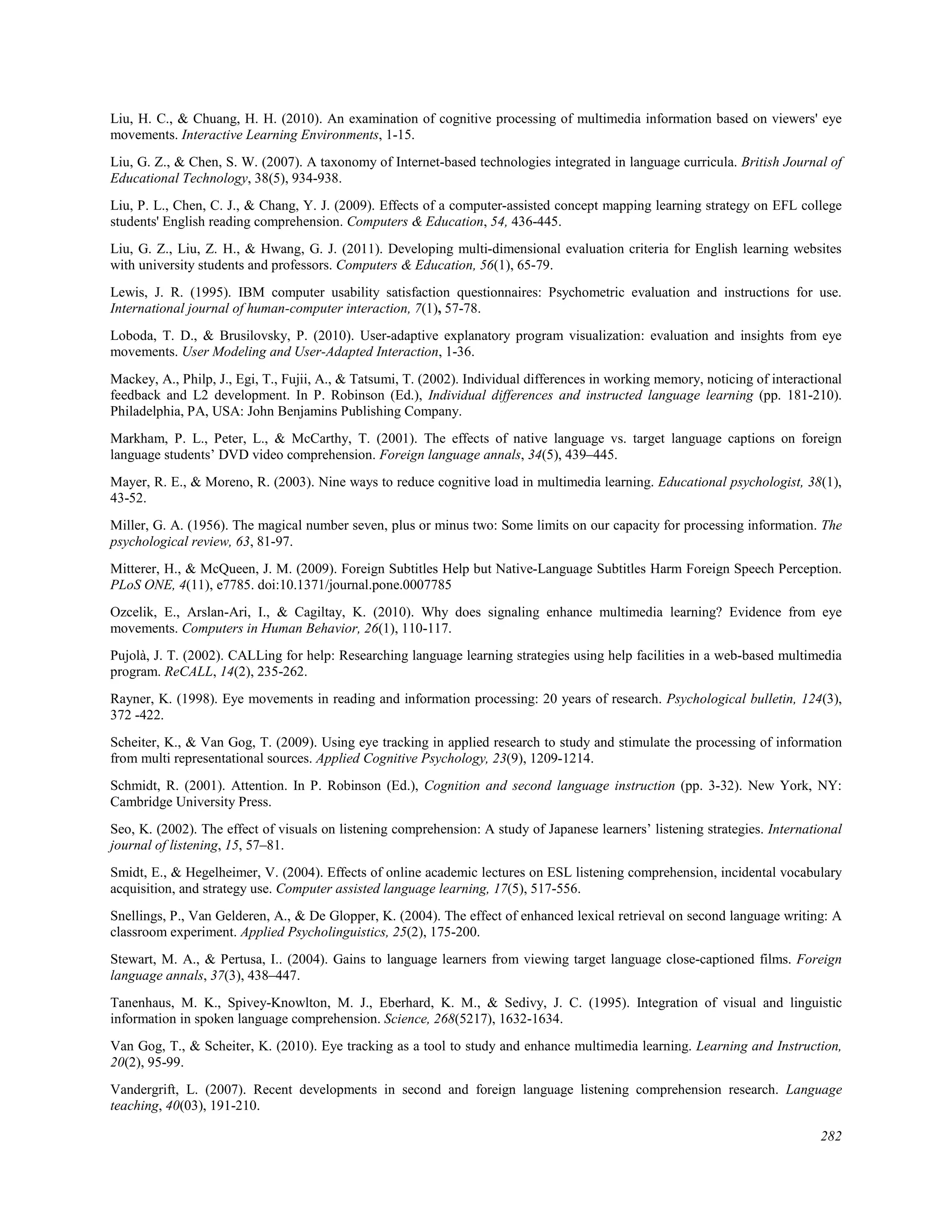 Liu, H. C., & Chuang, H. H. (2010). An examination of cognitive processing of multimedia information based on viewers' eye
movements. Interactive Learning Environments, 1-15.
Liu, G. Z., & Chen, S. W. (2007). A taxonomy of Internet-based technologies integrated in language curricula. British Journal of
Educational Technology, 38(5), 934-938.
Liu, P. L., Chen, C. J., & Chang, Y. J. (2009). Effects of a computer-assisted concept mapping learning strategy on EFL college
students' English reading comprehension. Computers & Education, 54, 436-445.
Liu, G. Z., Liu, Z. H., & Hwang, G. J. (2011). Developing multi-dimensional evaluation criteria for English learning websites
with university students and professors. Computers & Education, 56(1), 65-79.
Lewis, J. R. (1995). IBM computer usability satisfaction questionnaires: Psychometric evaluation and instructions for use.
International journal of human-computer interaction, 7(1), 57-78.
Loboda, T. D., & Brusilovsky, P. (2010). User-adaptive explanatory program visualization: evaluation and insights from eye
movements. User Modeling and User-Adapted Interaction, 1-36.
Mackey, A., Philp, J., Egi, T., Fujii, A., & Tatsumi, T. (2002). Individual differences in working memory, noticing of interactional
feedback and L2 development. In P. Robinson (Ed.), Individual differences and instructed language learning (pp. 181-210).
Philadelphia, PA, USA: John Benjamins Publishing Company.
Markham, P. L., Peter, L., & McCarthy, T. (2001). The effects of native language vs. target language captions on foreign
language students’ DVD video comprehension. Foreign language annals, 34(5), 439–445.
Mayer, R. E., & Moreno, R. (2003). Nine ways to reduce cognitive load in multimedia learning. Educational psychologist, 38(1),
43-52.
Miller, G. A. (1956). The magical number seven, plus or minus two: Some limits on our capacity for processing information. The
psychological review, 63, 81-97.
Mitterer, H., & McQueen, J. M. (2009). Foreign Subtitles Help but Native-Language Subtitles Harm Foreign Speech Perception.
PLoS ONE, 4(11), e7785. doi:10.1371/journal.pone.0007785
Ozcelik, E., Arslan-Ari, I., & Cagiltay, K. (2010). Why does signaling enhance multimedia learning? Evidence from eye
movements. Computers in Human Behavior, 26(1), 110-117.
Pujolà, J. T. (2002). CALLing for help: Researching language learning strategies using help facilities in a web-based multimedia
program. ReCALL, 14(2), 235-262.
Rayner, K. (1998). Eye movements in reading and information processing: 20 years of research. Psychological bulletin, 124(3),
372 -422.
Scheiter, K., & Van Gog, T. (2009). Using eye tracking in applied research to study and stimulate the processing of information
from multi representational sources. Applied Cognitive Psychology, 23(9), 1209-1214.
Schmidt, R. (2001). Attention. In P. Robinson (Ed.), Cognition and second language instruction (pp. 3-32). New York, NY:
Cambridge University Press.
Seo, K. (2002). The effect of visuals on listening comprehension: A study of Japanese learners’ listening strategies. International
journal of listening, 15, 57–81.
Smidt, E., & Hegelheimer, V. (2004). Effects of online academic lectures on ESL listening comprehension, incidental vocabulary
acquisition, and strategy use. Computer assisted language learning, 17(5), 517-556.
Snellings, P., Van Gelderen, A., & De Glopper, K. (2004). The effect of enhanced lexical retrieval on second language writing: A
classroom experiment. Applied Psycholinguistics, 25(2), 175-200.
Stewart, M. A., & Pertusa, I.. (2004). Gains to language learners from viewing target language close-captioned films. Foreign
language annals, 37(3), 438–447.
Tanenhaus, M. K., Spivey-Knowlton, M. J., Eberhard, K. M., & Sedivy, J. C. (1995). Integration of visual and linguistic
information in spoken language comprehension. Science, 268(5217), 1632-1634.
Van Gog, T., & Scheiter, K. (2010). Eye tracking as a tool to study and enhance multimedia learning. Learning and Instruction,
20(2), 95-99.
Vandergrift, L. (2007). Recent developments in second and foreign language listening comprehension research. Language
teaching, 40(03), 191-210.
282
 