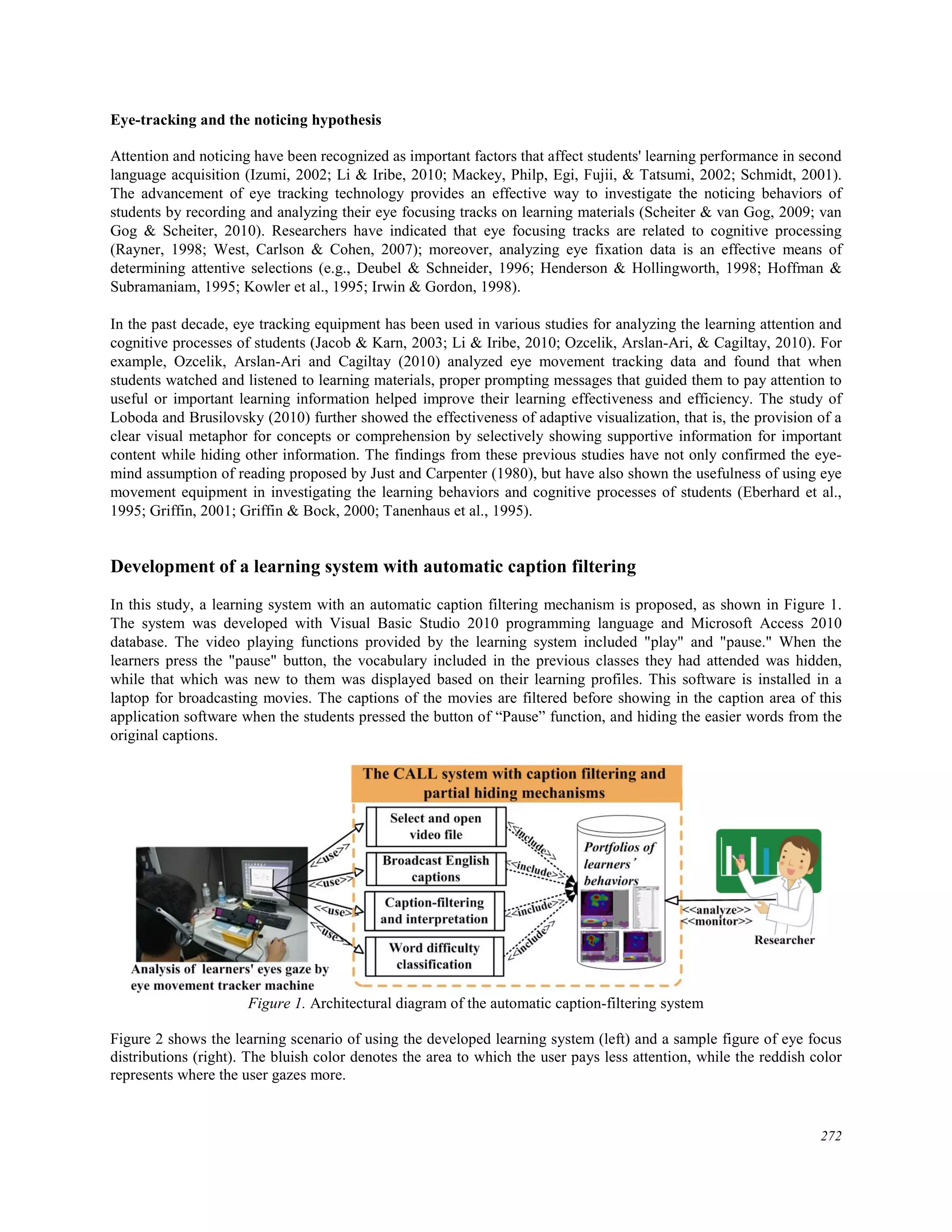 Eye-tracking and the noticing hypothesis
Attention and noticing have been recognized as important factors that affect students' learning performance in second
language acquisition (Izumi, 2002; Li & Iribe, 2010; Mackey, Philp, Egi, Fujii, & Tatsumi, 2002; Schmidt, 2001).
The advancement of eye tracking technology provides an effective way to investigate the noticing behaviors of
students by recording and analyzing their eye focusing tracks on learning materials (Scheiter & van Gog, 2009; van
Gog & Scheiter, 2010). Researchers have indicated that eye focusing tracks are related to cognitive processing
(Rayner, 1998; West, Carlson & Cohen, 2007); moreover, analyzing eye fixation data is an effective means of
determining attentive selections (e.g., Deubel & Schneider, 1996; Henderson & Hollingworth, 1998; Hoffman &
Subramaniam, 1995; Kowler et al., 1995; Irwin & Gordon, 1998).
In the past decade, eye tracking equipment has been used in various studies for analyzing the learning attention and
cognitive processes of students (Jacob & Karn, 2003; Li & Iribe, 2010; Ozcelik, Arslan-Ari, & Cagiltay, 2010). For
example, Ozcelik, Arslan-Ari and Cagiltay (2010) analyzed eye movement tracking data and found that when
students watched and listened to learning materials, proper prompting messages that guided them to pay attention to
useful or important learning information helped improve their learning effectiveness and efficiency. The study of
Loboda and Brusilovsky (2010) further showed the effectiveness of adaptive visualization, that is, the provision of a
clear visual metaphor for concepts or comprehension by selectively showing supportive information for important
content while hiding other information. The findings from these previous studies have not only confirmed the eye-
mind assumption of reading proposed by Just and Carpenter (1980), but have also shown the usefulness of using eye
movement equipment in investigating the learning behaviors and cognitive processes of students (Eberhard et al.,
1995; Griffin, 2001; Griffin & Bock, 2000; Tanenhaus et al., 1995).
Development of a learning system with automatic caption filtering
In this study, a learning system with an automatic caption filtering mechanism is proposed, as shown in Figure 1.
The system was developed with Visual Basic Studio 2010 programming language and Microsoft Access 2010
database. The video playing functions provided by the learning system included "play" and "pause." When the
learners press the "pause" button, the vocabulary included in the previous classes they had attended was hidden,
while that which was new to them was displayed based on their learning profiles. This software is installed in a
laptop for broadcasting movies. The captions of the movies are filtered before showing in the caption area of this
application software when the students pressed the button of “Pause” function, and hiding the easier words from the
original captions.
Figure 1. Architectural diagram of the automatic caption-filtering system
Figure 2 shows the learning scenario of using the developed learning system (left) and a sample figure of eye focus
distributions (right). The bluish color denotes the area to which the user pays less attention, while the reddish color
represents where the user gazes more.
272
 