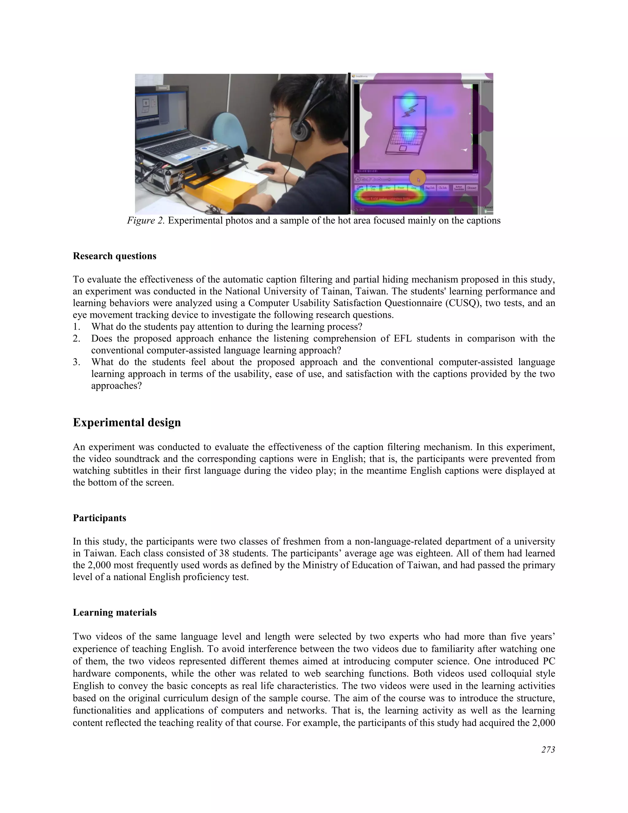 Figure 2. Experimental photos and a sample of the hot area focused mainly on the captions
Research questions
To evaluate the effectiveness of the automatic caption filtering and partial hiding mechanism proposed in this study,
an experiment was conducted in the National University of Tainan, Taiwan. The students' learning performance and
learning behaviors were analyzed using a Computer Usability Satisfaction Questionnaire (CUSQ), two tests, and an
eye movement tracking device to investigate the following research questions.
1. What do the students pay attention to during the learning process?
2. Does the proposed approach enhance the listening comprehension of EFL students in comparison with the
conventional computer-assisted language learning approach?
3. What do the students feel about the proposed approach and the conventional computer-assisted language
learning approach in terms of the usability, ease of use, and satisfaction with the captions provided by the two
approaches?
Experimental design
An experiment was conducted to evaluate the effectiveness of the caption filtering mechanism. In this experiment,
the video soundtrack and the corresponding captions were in English; that is, the participants were prevented from
watching subtitles in their first language during the video play; in the meantime English captions were displayed at
the bottom of the screen.
Participants
In this study, the participants were two classes of freshmen from a non-language-related department of a university
in Taiwan. Each class consisted of 38 students. The participants’ average age was eighteen. All of them had learned
the 2,000 most frequently used words as defined by the Ministry of Education of Taiwan, and had passed the primary
level of a national English proficiency test.
Learning materials
Two videos of the same language level and length were selected by two experts who had more than five years’
experience of teaching English. To avoid interference between the two videos due to familiarity after watching one
of them, the two videos represented different themes aimed at introducing computer science. One introduced PC
hardware components, while the other was related to web searching functions. Both videos used colloquial style
English to convey the basic concepts as real life characteristics. The two videos were used in the learning activities
based on the original curriculum design of the sample course. The aim of the course was to introduce the structure,
functionalities and applications of computers and networks. That is, the learning activity as well as the learning
content reflected the teaching reality of that course. For example, the participants of this study had acquired the 2,000
273
 