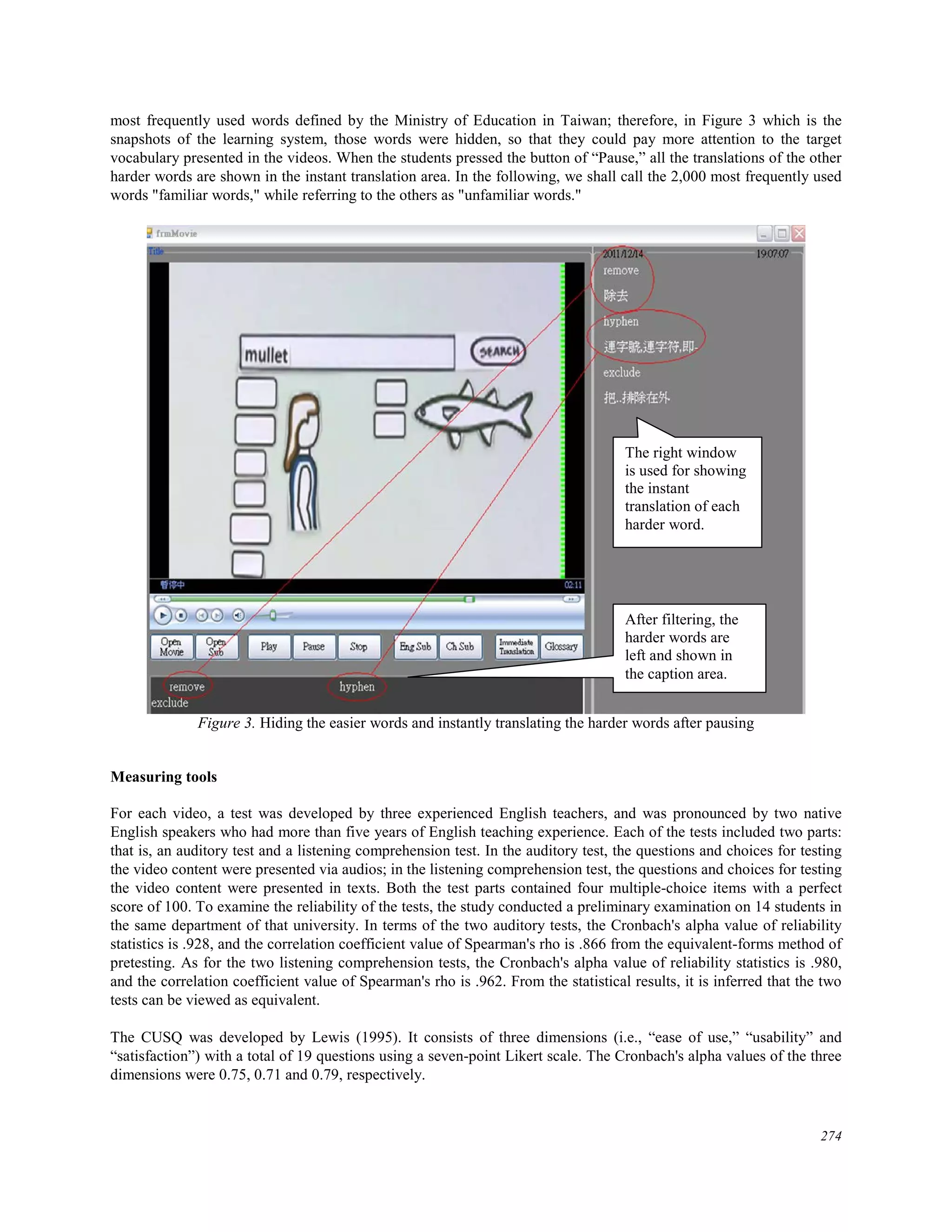 most frequently used words defined by the Ministry of Education in Taiwan; therefore, in Figure 3 which is the
snapshots of the learning system, those words were hidden, so that they could pay more attention to the target
vocabulary presented in the videos. When the students pressed the button of “Pause,” all the translations of the other
harder words are shown in the instant translation area. In the following, we shall call the 2,000 most frequently used
words "familiar words," while referring to the others as "unfamiliar words."
Figure 3. Hiding the easier words and instantly translating the harder words after pausing
Measuring tools
For each video, a test was developed by three experienced English teachers, and was pronounced by two native
English speakers who had more than five years of English teaching experience. Each of the tests included two parts:
that is, an auditory test and a listening comprehension test. In the auditory test, the questions and choices for testing
the video content were presented via audios; in the listening comprehension test, the questions and choices for testing
the video content were presented in texts. Both the test parts contained four multiple-choice items with a perfect
score of 100. To examine the reliability of the tests, the study conducted a preliminary examination on 14 students in
the same department of that university. In terms of the two auditory tests, the Cronbach's alpha value of reliability
statistics is .928, and the correlation coefficient value of Spearman's rho is .866 from the equivalent-forms method of
pretesting. As for the two listening comprehension tests, the Cronbach's alpha value of reliability statistics is .980,
and the correlation coefficient value of Spearman's rho is .962. From the statistical results, it is inferred that the two
tests can be viewed as equivalent.
The CUSQ was developed by Lewis (1995). It consists of three dimensions (i.e., “ease of use,” “usability” and
“satisfaction”) with a total of 19 questions using a seven-point Likert scale. The Cronbach's alpha values of the three
dimensions were 0.75, 0.71 and 0.79, respectively.
The right window
is used for showing
the instant
translation of each
harder word.
After filtering, the
harder words are
left and shown in
the caption area.
274
 