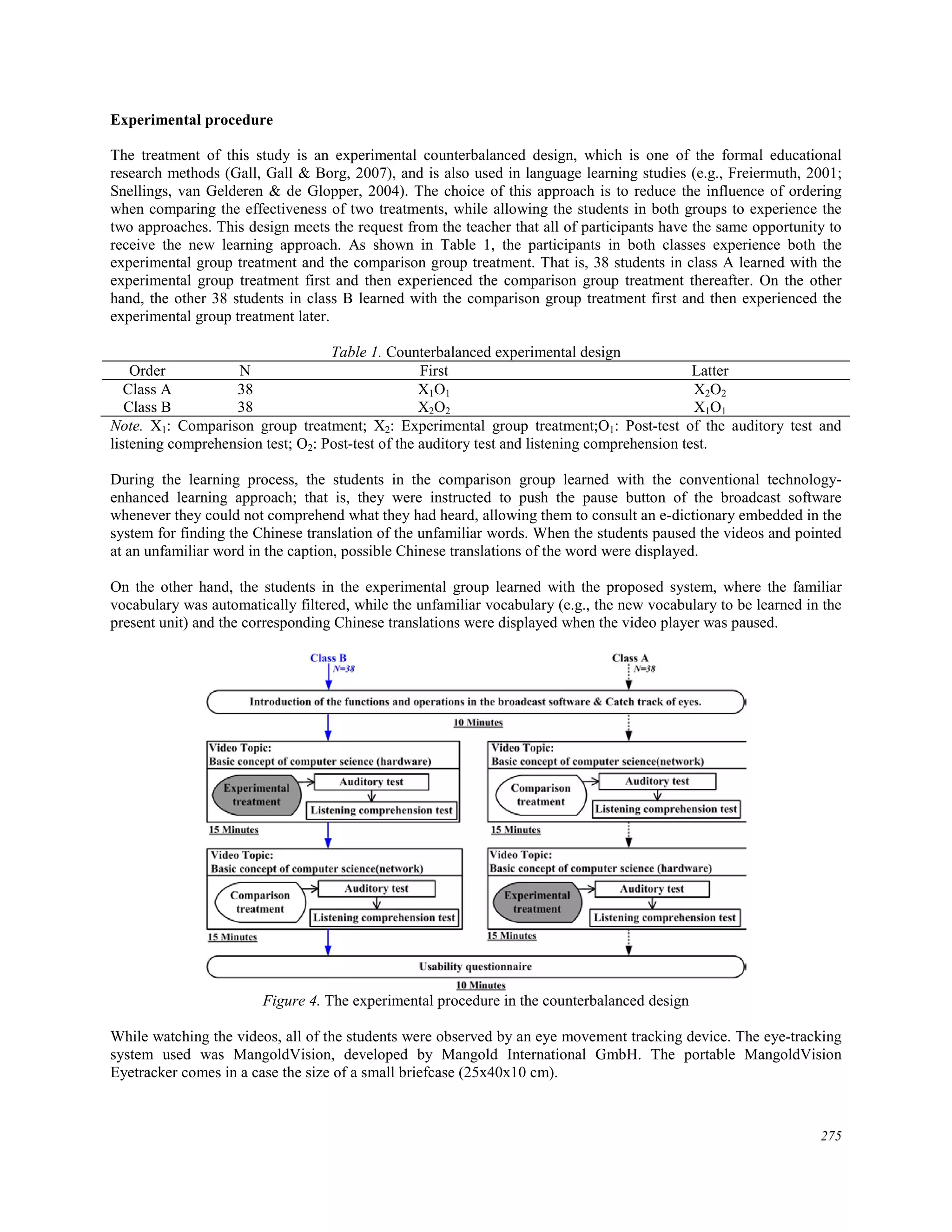 Experimental procedure
The treatment of this study is an experimental counterbalanced design, which is one of the formal educational
research methods (Gall, Gall & Borg, 2007), and is also used in language learning studies (e.g., Freiermuth, 2001;
Snellings, van Gelderen & de Glopper, 2004). The choice of this approach is to reduce the influence of ordering
when comparing the effectiveness of two treatments, while allowing the students in both groups to experience the
two approaches. This design meets the request from the teacher that all of participants have the same opportunity to
receive the new learning approach. As shown in Table 1, the participants in both classes experience both the
experimental group treatment and the comparison group treatment. That is, 38 students in class A learned with the
experimental group treatment first and then experienced the comparison group treatment thereafter. On the other
hand, the other 38 students in class B learned with the comparison group treatment first and then experienced the
experimental group treatment later.
Table 1. Counterbalanced experimental design
Order N First Latter
Class A 38 X1O1 X2O2
Class B 38 X2O2 X1O1
Note. X1: Comparison group treatment; X2: Experimental group treatment;O1: Post-test of the auditory test and
listening comprehension test; O2: Post-test of the auditory test and listening comprehension test.
During the learning process, the students in the comparison group learned with the conventional technology-
enhanced learning approach; that is, they were instructed to push the pause button of the broadcast software
whenever they could not comprehend what they had heard, allowing them to consult an e-dictionary embedded in the
system for finding the Chinese translation of the unfamiliar words. When the students paused the videos and pointed
at an unfamiliar word in the caption, possible Chinese translations of the word were displayed.
On the other hand, the students in the experimental group learned with the proposed system, where the familiar
vocabulary was automatically filtered, while the unfamiliar vocabulary (e.g., the new vocabulary to be learned in the
present unit) and the corresponding Chinese translations were displayed when the video player was paused.
Figure 4. The experimental procedure in the counterbalanced design
While watching the videos, all of the students were observed by an eye movement tracking device. The eye-tracking
system used was MangoldVision, developed by Mangold International GmbH. The portable MangoldVision
Eyetracker comes in a case the size of a small briefcase (25x40x10 cm).
275
 