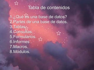 Tabla de contenidos
1.¿Qué es una base de datos?
2.Partes de una base de datos.
3.Tablas.
4.Consultas.
5.Formularios.
6.Informes .
7.Macros.
8.Módulos.
 
