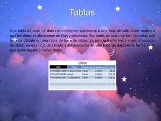 Tablas
Una tabla de base de datos es similar en apariencia a una hoja de cálculo en cuanto a
que los datos se almacenan en filas y columnas. Por ende, es bastante fácil importar una
hoja de cálculo en una tabla de base de datos. La principal diferencia entre almacenar
los datos en una hoja de cálculo y almacenarlos en una base de datos es la forma en la
que están organizados los datos.
 