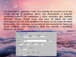 Formularios
Los formularios permiten crear una interfaz de usuario en la que
puede escribir y modificar datos. Los formularios a menudo
contienen botones de comandos y otros controles que realizan
distintas tareas. Puede crear una base de datos sin usar
formularios con tan solo modificar los datos en las hojas de datos
de la tabla. Sin embargo, la mayoría de los usuarios de bases de
datos prefieren usar formularios para ver, escribir y modificar
datos en las tablas.
 
