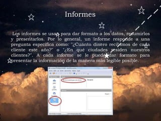 Informes
Los informes se usan para dar formato a los datos, resumirlos
y presentarlos. Por lo general, un informe responde a una
pregunta específica como: "¿Cuánto dinero recibimos de cada
cliente este año?" o "¿En qué ciudades residen nuestros
clientes?". A cada informe se le puede dar formato para
presentar la información de la manera más legible posible.
 